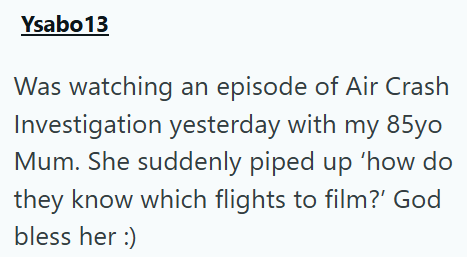 Ysabo13 Was watching an episode of Air Crash Investigation yesterday with my 85yo Mum. She suddenly piped up 'how do they know which flights to film?' God bless her :)