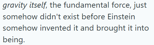 gravity itself, the fundamental force, just somehow didn't exist before Einstein somehow invented it and brought it into being.
