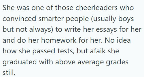 She was one of those cheerleaders who convinced smarter people (usually boys but not always) to write her essays for her and do her homework for her. No idea how she passed tests, but afaik she graduated with above average grades still.