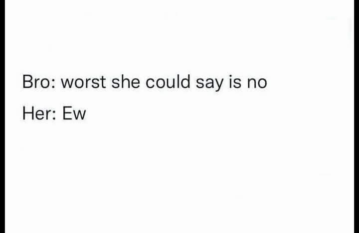 Bro: worst she could say is no Her: Ew