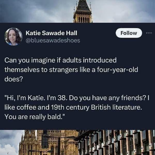 Katie Sawade Hall @bluesawadeshoes Follow Can you imagine if adults introduced themselves to strangers like a four-year-old does? "Hi, I'm Katie. I'm 38. Do you have any friends? I like coffee and 19th century British literature. You are really bald."
