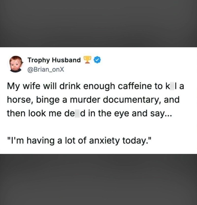 Trophy Husband @Brian_onX My wife will drink enough caffeine to k I a horse, binge a murder documentary, and then look me de d in the eye and say... "I'm having a lot of anxiety today."