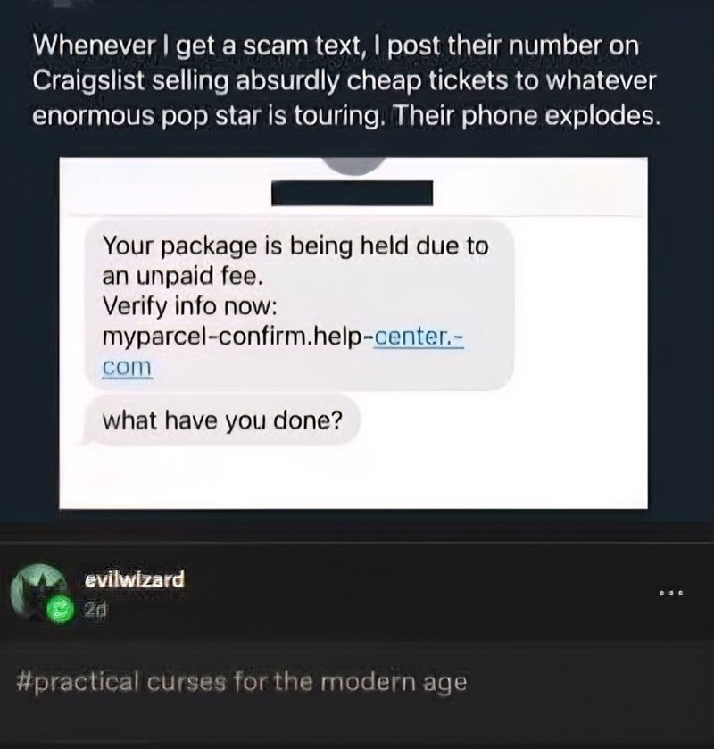 Whenever I get a scam text, I post their number on Craigslist selling absurdly cheap tickets to whatever enormous pop star is touring. Their phone explodes. Your package is being held due to an unpaid fee. Verify info now: myparcel-confirm.help-center.- com what have you done? evilwizard 2d #practical curses for the modern age