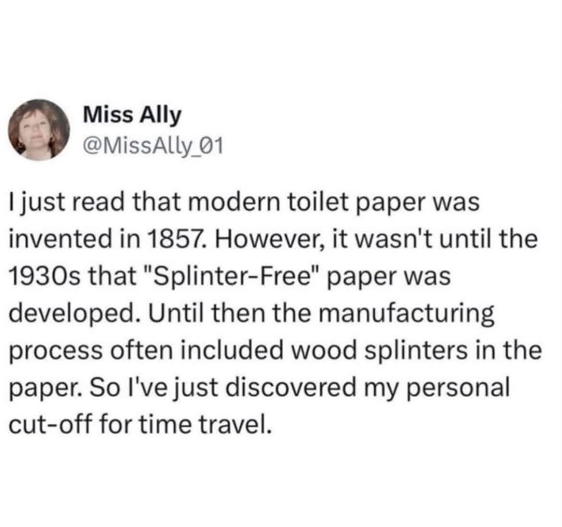 Miss Ally @MissAlly_01 I just read that modern toilet paper was invented in 1857. However, it wasn't until the 1930s that "Splinter-Free" paper was developed. Until then the manufacturing process often included wood splinters in the paper. So I've just discovered my personal cut-off for time travel.