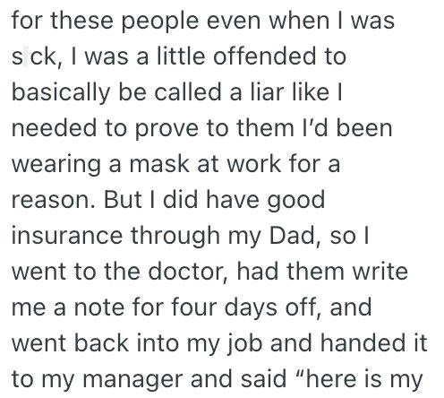 for these people even when I was s ck, I was a little offended to basically be called a liar like I needed to prove to them I'd been wearing a mask at work for a reason. But I did have good insurance through my Dad, so I went to the doctor, had them write me a note for four days off, and went back into my job and handed it to my manager and said "here is my