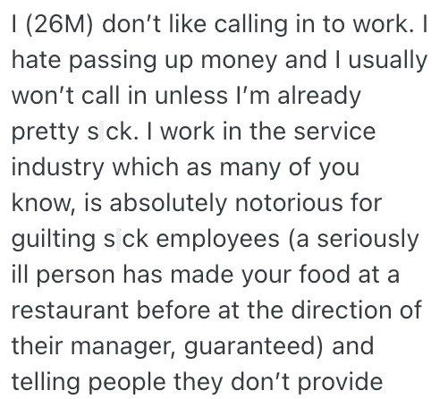 I (26M) don't like calling in to work. I hate passing up money and I usually won't call in unless I'm already pretty s ck. I work in the service industry which as many of you know, is absolutely notorious for guilting s ck employees (a seriously ill person has made your food at a restaurant before at the direction of their manager, guaranteed) and telling people they don't provide