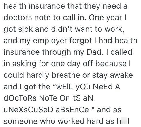 health insurance that they need a doctors note to call in. One year I got s ck and didn't want to work, and my employer forgot I had health insurance through my Dad. I called in asking for one day off because I could hardly breathe or stay awake and I got the "WEIL yOu NeEd A docToRs Note Or Its aN uNeXsCuSeD aBsEnCe" and as someone who worked hard as h I