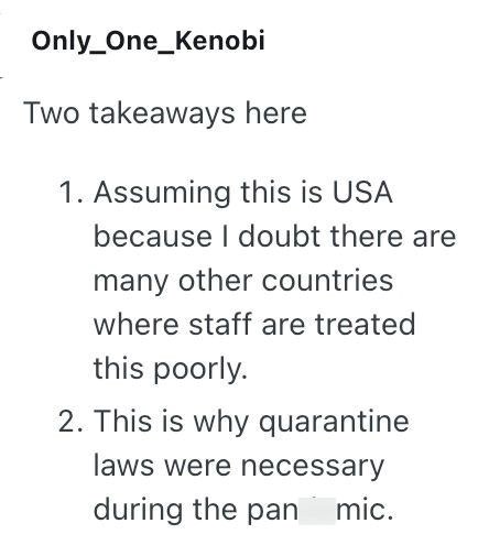 Only One_Kenobi Two takeaways here 1. Assuming this is USA because I doubt there are many other countries where staff are treated this poorly. 2. This is why quarantine laws were necessary during the pan mic.