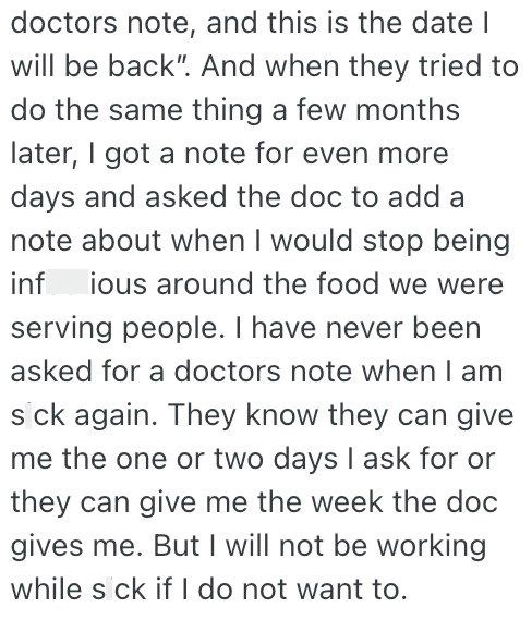 doctors note, and this is the date I will be back". And when they tried to do the same thing a few months later, I got a note for even more days and asked the doc to add a note about when I would stop being inf ious around the food we were serving people. I have never been asked for a doctors note when I am s ck again. They know they can give me the one or two days I ask for or they can give me the week the doc gives me. But I will not be working while s ck if I do not want to.