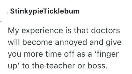 StinkypieTicklebum My experience is that doctors will become annoyed and give you more time off as a 'finger up' to the teacher or boss.