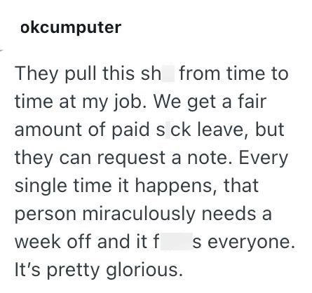 okcumputer They pull this sh from time to time at my job. We get a fair amount of paid s ck leave, but they can request a note. Every single time it happens, that person miraculously needs a week off and it f s everyone. It's pretty glorious.