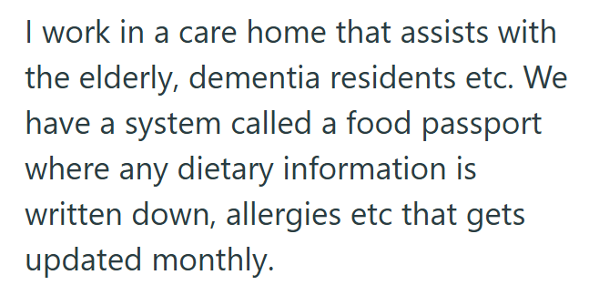I work in a care home that assists with the elderly, dementia residents etc. We have a system called a food passport where any dietary information is written down, allergies etc that gets updated monthly.