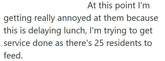 At this point I'm getting really annoyed at them because this is delaying lunch, I'm trying to get service done as there's 25 residents to feed.