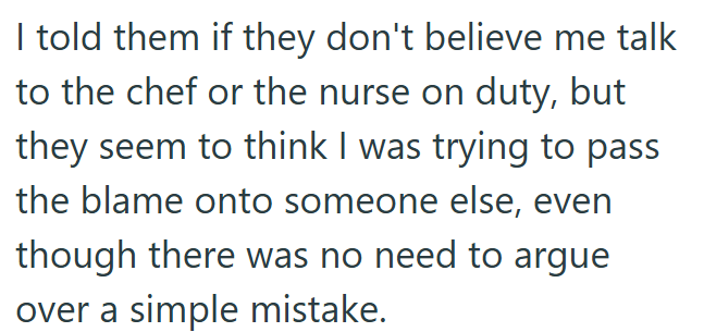 I told them if they don't believe me talk to the chef or the nurse on duty, but they seem to think I was trying to pass the blame onto someone else, even though there was no need to argue over a simple mistake.