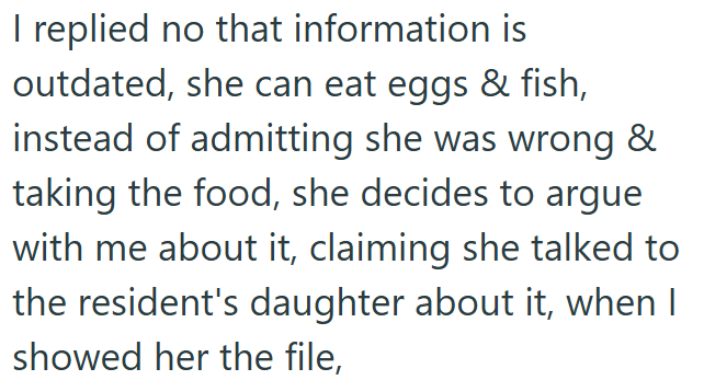 I replied no that information is outdated, she can eat eggs & fish, instead of admitting she was wrong & taking the food, she decides to argue with me about it, claiming she talked to the resident's daughter about it, when I showed her the file,