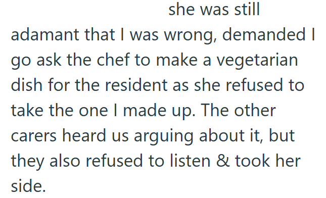 she was still adamant that I was wrong, demanded I go ask the chef to make a vegetarian dish for the resident as she refused to take the one I made up. The other carers heard us arguing about it, but they also refused to listen & took her side.
