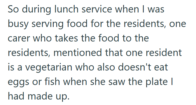 So during lunch service when I was busy serving food for the residents, one carer who takes the food to the residents, mentioned that one resident is a vegetarian who also doesn't eat eggs or fish when she saw the plate | had made up.