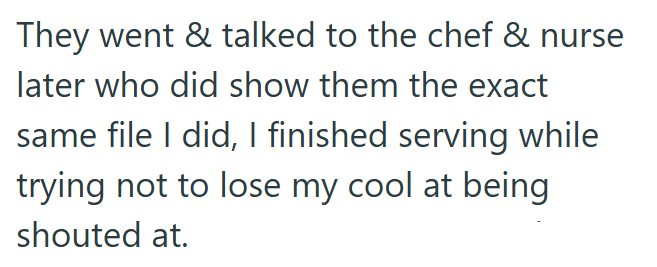 They went & talked to the chef & nurse later who did show them the exact same file I did, I finished serving while trying not to lose my cool at being shouted at.
