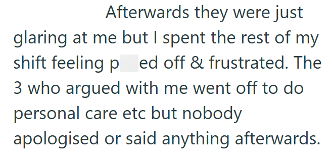 Afterwards they were just glaring at me but I spent the rest of my shift feeling ped off & frustrated. The 3 who argued with me went off to do personal care etc but nobody apologised or said anything afterwards.