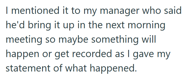 I mentioned it to my manager who said he'd bring it up in the next morning meeting so maybe something will happen or get recorded as I gave my statement of what happened.