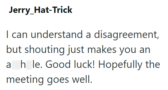 Jerry_Hat-Trick I can understand a disagreement, but shouting just makes you an a hole. Good luck! Hopefully the meeting goes well.