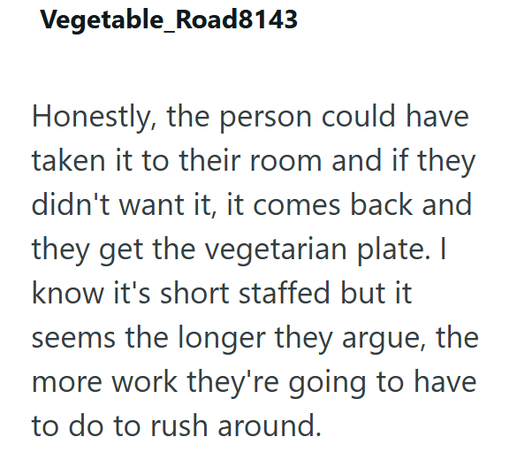 Vegetable_Road8143 Honestly, the person could have taken it to their room and if they didn't want it, it comes back and they get the vegetarian plate. I know it's short staffed but it seems the longer they argue, the more work they're going to have to do to rush around.