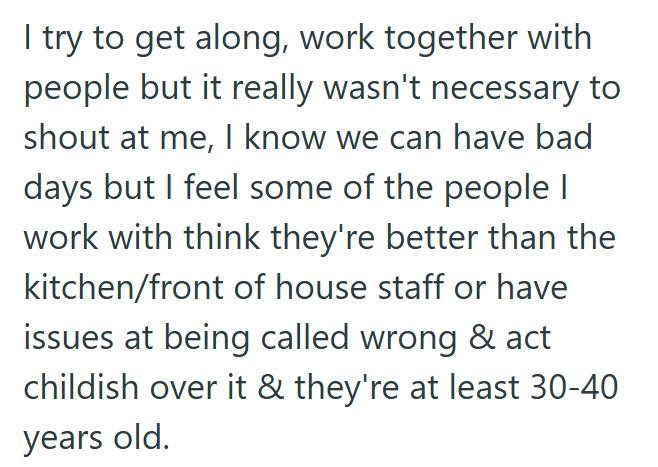 I try to get along, work together with people but it really wasn't necessary to shout at me, I know we can have bad days but I feel some of the people I work with think they're better than the kitchen/front of house staff or have issues at being called wrong & act childish over it & they're at least 30-40 years old.