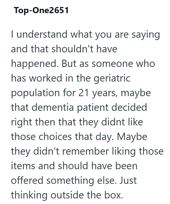 Top-One2651 I understand what you are saying and that shouldn't have happened. But as someone who has worked in the geriatric population for 21 years, maybe that dementia patient decided right then that they didnt like those choices that day. Maybe they didn't remember liking those items and should have been offered something else. Just thinking outside the box.