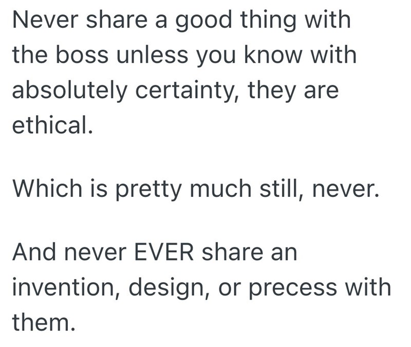 Never share a good thing with the boss unless you know with absolutely certainty, they are ethical. Which is pretty much still, never. And never EVER share an invention, design, or precess with them.
