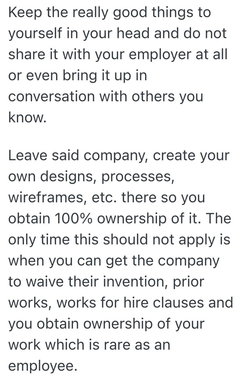 Keep the really good things to yourself in your head and do not share it with your employer at all or even bring it up in conversation with others you know. Leave said company, create your own designs, processes, wireframes, etc. there so you obtain 100% ownership of it. The only time this should not apply is when you can get the company to waive their invention, prior works, works for hire clauses and you obtain ownership of your work which is rare as an employee.
