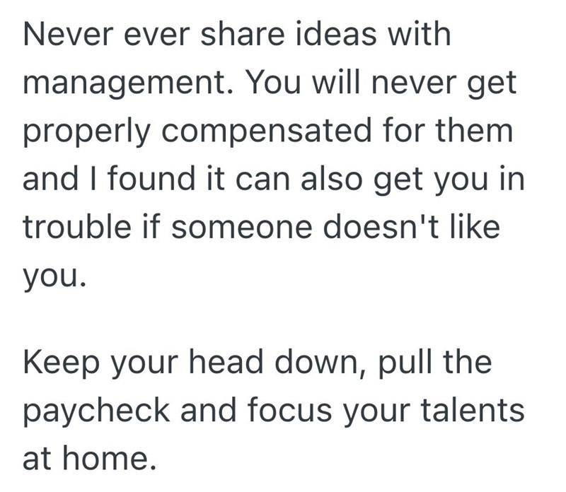 Never ever share ideas with management. You will never get properly compensated for them and I found it can also get you in trouble if someone doesn't like you. Keep your head down, pull the paycheck and focus your talents at home.
