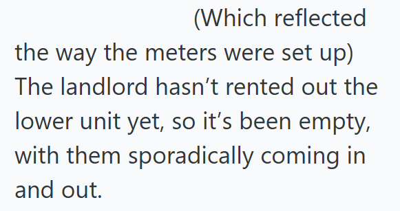 (Which reflected the way the meters were set up) The landlord hasn't rented out the lower unit yet, so it's been empty, with them sporadically coming in and out.