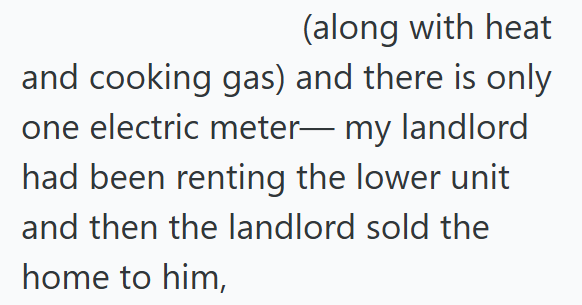 (along with heat and cooking gas) and there is only one electric meter— my landlord had been renting the lower unit and then the landlord sold the home to him,