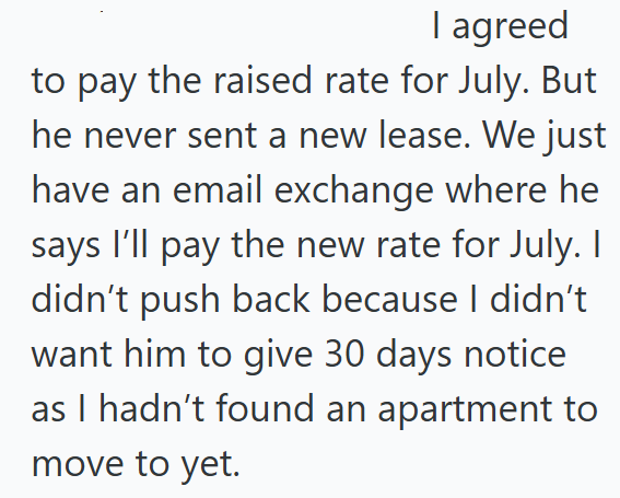 I agreed to pay the raised rate for July. But he never sent a new lease. We just have an email exchange where he says I'll pay the new rate for July. I didn't push back because I didn't want him to give 30 days notice as I hadn't found an apartment to move to yet.