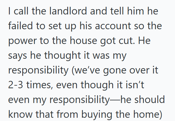 I call the landlord and tell him he failed to set up his account so the power to the house got cut. He says he thought it was my responsibility (we've gone over it 2-3 times, even though it isn't even my responsibility—he should know that from buying the home)