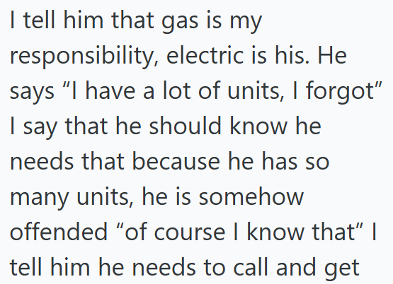 I tell him that gas is my responsibility, electric is his. He says "I have a lot of units, I forgot" I say that he should know he needs that because he has so many units, he is somehow offended "of course I know that" I tell him he needs to call and get