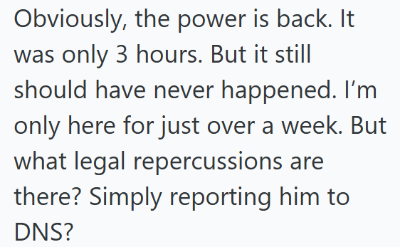 Obviously, the power is back. It was only 3 hours. But it still should have never happened. I'm only here for just over a week. But what legal repercussions are there? Simply reporting him to DNS?