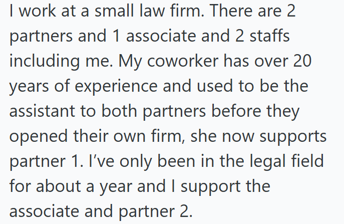 I work at a small law firm. There are 2 partners and 1 associate and 2 staffs including me. My coworker has over 20 years of experience and used to be the assistant to both partners before they opened their own firm, she now supports partner 1. I've only been in the legal field for about a year and I support the associate and partner 2.