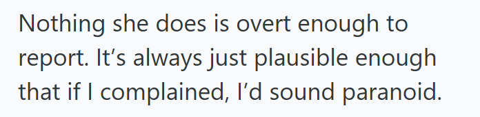 Nothing she does is overt enough to report. It's always just plausible enough that if I complained, I'd sound paranoid.