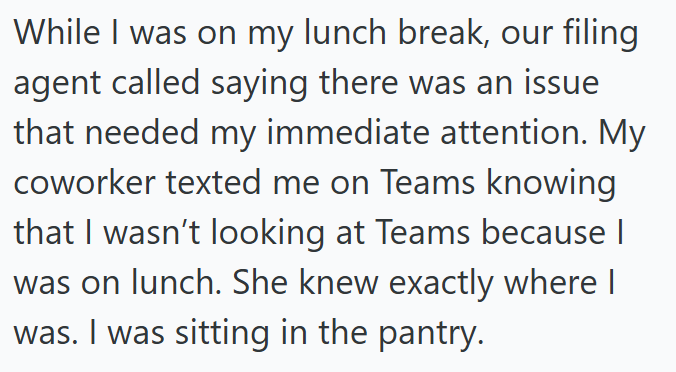 While I was on my lunch break, our filing agent called saying there was an issue that needed my immediate attention. My coworker texted me on Teams knowing that I wasn't looking at Teams because I was on lunch. She knew exactly where I was. I was sitting in the pantry.