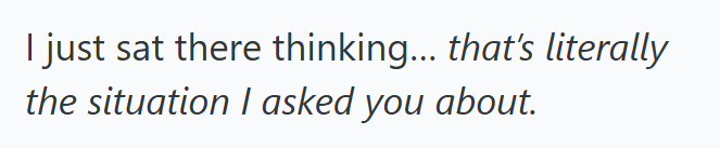 I just sat there thinking... that's literally the situation I asked you about.