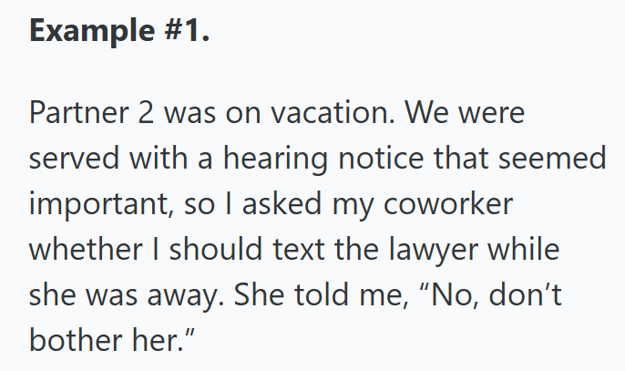 Example #1. Partner 2 was on vacation. We were served with a hearing notice that seemed important, so I asked my coworker whether I should text the lawyer while she was away. She told me, "No, don't bother her."