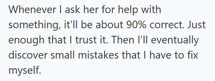 Whenever I ask her for help with something, it'll be about 90% correct. Just enough that I trust it. Then I'll eventually discover small mistakes that I have to fix myself.