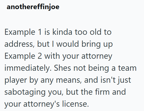 anothereffinjoe Example 1 is kinda too old to address, but I would bring up Example 2 with your attorney immediately. Shes not being a team player by any means, and isn't just sabotaging you, but the firm and your attorney's license.