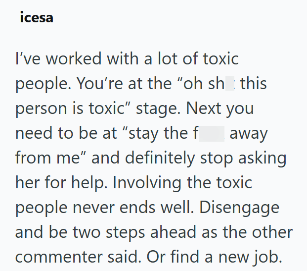 icesa I've worked with a lot of toxic people. You're at the "oh sh this person is toxic" stage. Next you need to be at “stay the f away from me" and definitely stop asking her for help. Involving the toxic people never ends well. Disengage and be two steps ahead as the other commenter said. Or find a new job.