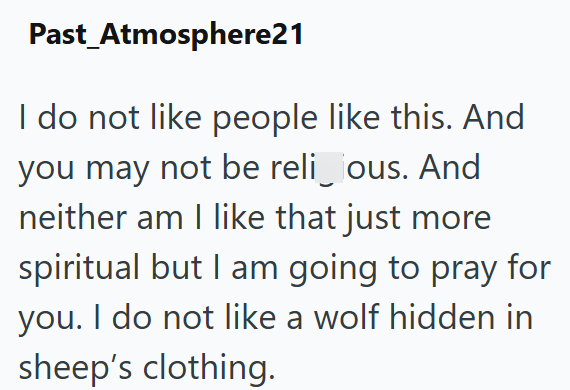Past Atmosphere21 I do not like people like this. And you may not be reli_ous. And neither am I like that just more spiritual but I am going to pray for you. I do not like a wolf hidden in sheep's clothing.