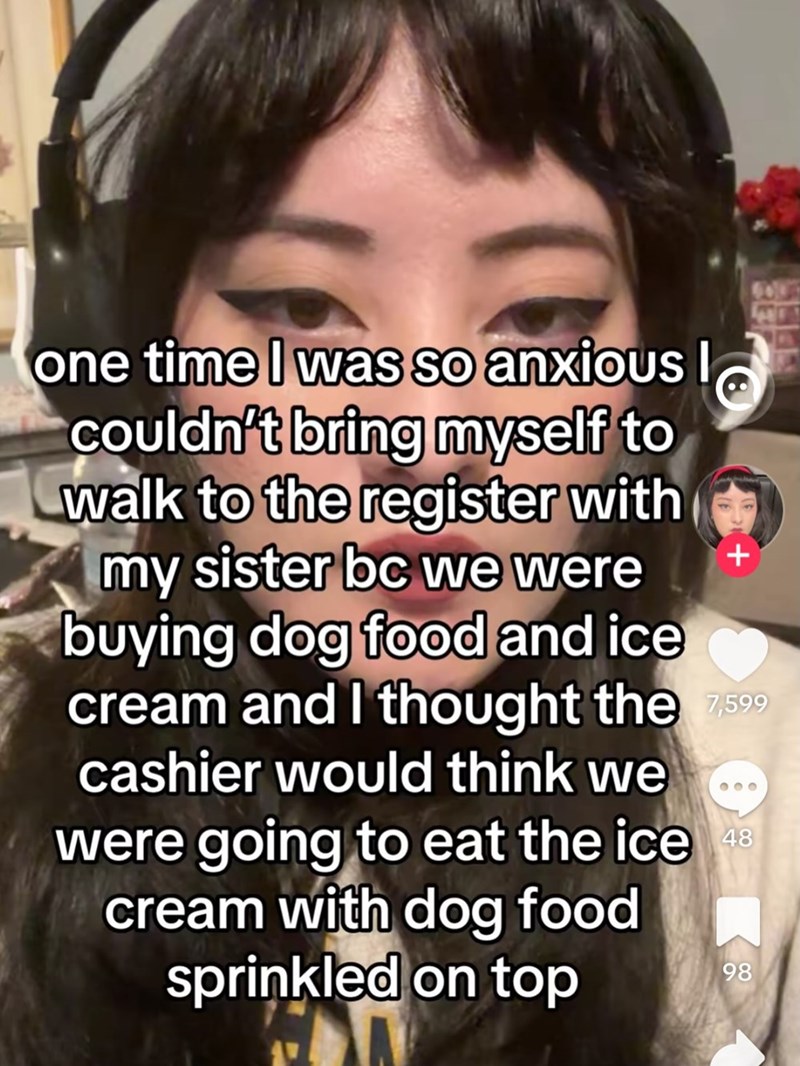 one time I was so anxious I couldn't bring myself to walk to the register with my sister bc we were buying dog food and ice + cream and I thought the 7,599 cashier would think we were going to eat the ice 48 cream with dog food sprinkled on top 98