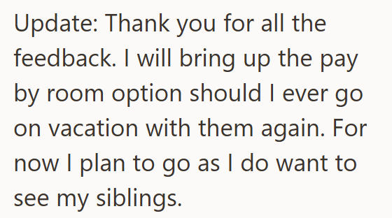 Update: Thank you for all the feedback. I will bring up the pay by room option should I ever go on vacation with them again. For now I plan to go as I do want to see my siblings.