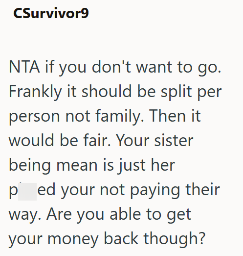 CSurvivor9 NTA if you don't want to go. Frankly it should be split per person not family. Then it would be fair. Your sister being mean is just her ped your not paying their way. Are you able to get your money back though?