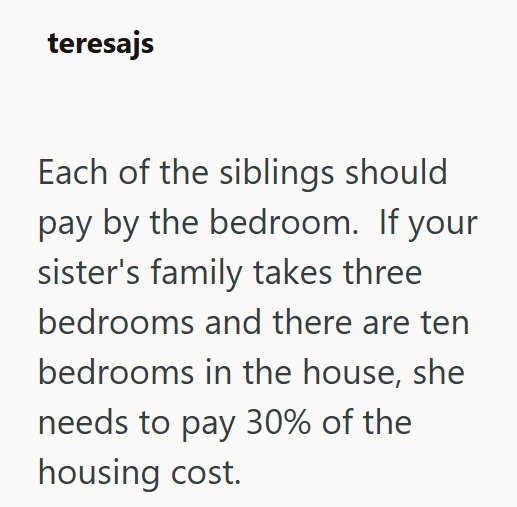 teresajs Each of the siblings should pay by the bedroom. If your sister's family takes three bedrooms and there are ten bedrooms in the house, she needs to pay 30% of the housing cost.